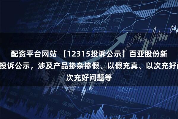 配资平台网站 【12315投诉公示】百亚股份新增5件投诉公示，涉及产品掺杂掺假、以假充真、以次充好问题等