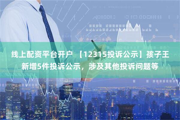 线上配资平台开户 【12315投诉公示】孩子王新增5件投诉公示，涉及其他投诉问题等