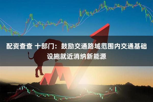 配资查查 十部门：鼓励交通路域范围内交通基础设施就近消纳新能源