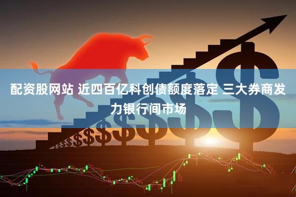 配资股网站 近四百亿科创债额度落定 三大券商发力银行间市场