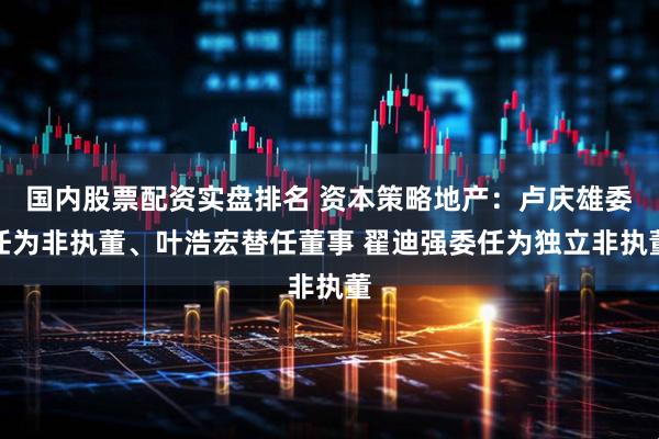 国内股票配资实盘排名 资本策略地产：卢庆雄委任为非执董、叶浩宏替任董事 翟迪强委任为独立非执董
