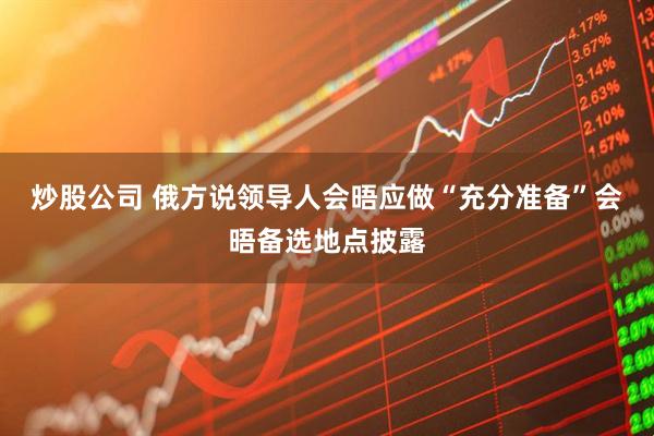 炒股公司 俄方说领导人会晤应做“充分准备”　会晤备选地点披露