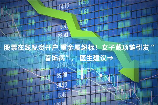 股票在线配资开户 重金属超标！女子戴项链引发“首饰病”， 医生建议→