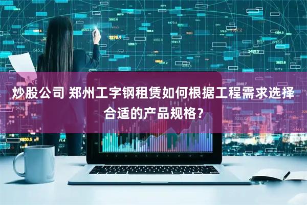 炒股公司 郑州工字钢租赁如何根据工程需求选择合适的产品规格？