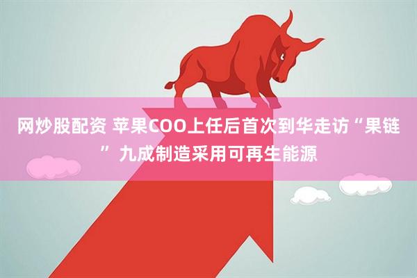 网炒股配资 苹果COO上任后首次到华走访“果链” 九成制造采用可再生能源