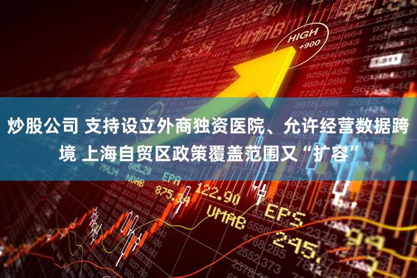 炒股公司 支持设立外商独资医院、允许经营数据跨境 上海自贸区政策覆盖范围又“扩容”
