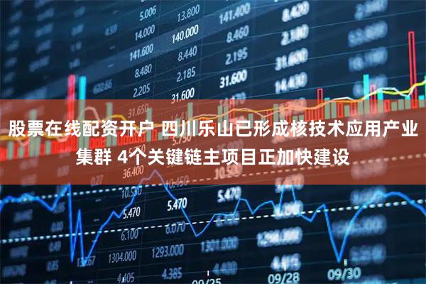 股票在线配资开户 四川乐山已形成核技术应用产业集群 4个关键链主项目正加快建设