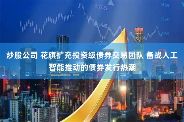 炒股公司 花旗扩充投资级债券交易团队 备战人工智能推动的债券发行热潮