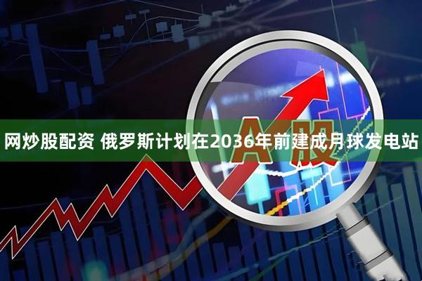 网炒股配资 俄罗斯计划在2036年前建成月球发电站