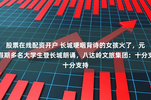 股票在线配资开户 长城哽咽背诗的女孩火了，元旦假期多名大学生登长城朗诵，八达岭文旅集团：十分支持