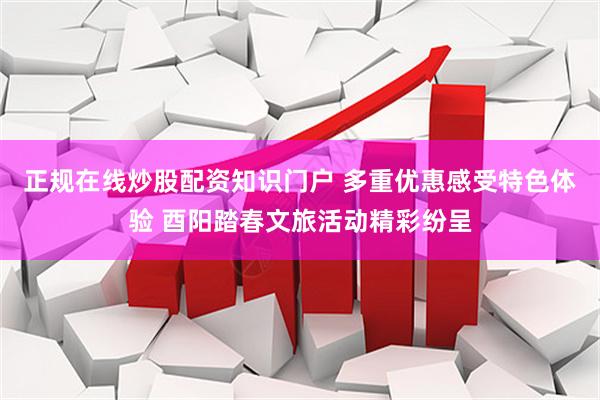 正规在线炒股配资知识门户 多重优惠感受特色体验 酉阳踏春文旅活动精彩纷呈