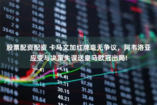 股票配资配资 卡马文加红牌毫无争议，阿韦洛亚应变与决策失误送皇马欧冠出局!