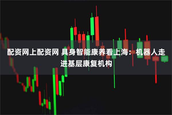 配资网上配资网 具身智能康养看上海：机器人走进基层康复机构