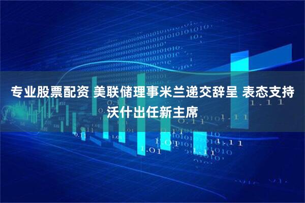 专业股票配资 美联储理事米兰递交辞呈 表态支持沃什出任新主席