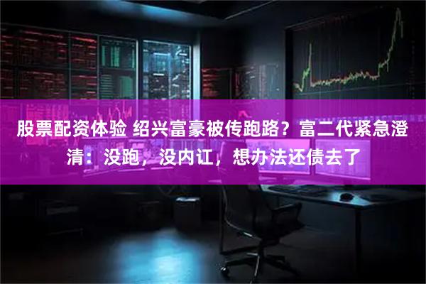 股票配资体验 绍兴富豪被传跑路？富二代紧急澄清：没跑，没内讧，想办法还债去了
