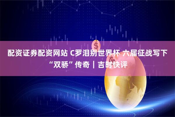 配资证券配资网站 C罗泪别世界杯 六届征战写下“双骄”传奇｜吉时快评