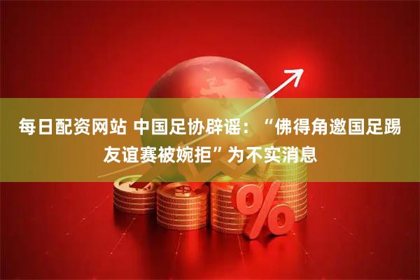 每日配资网站 中国足协辟谣：“佛得角邀国足踢友谊赛被婉拒”为不实消息