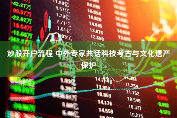 炒股开户流程 中外专家共话科技考古与文化遗产保护