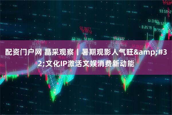 配资门户网 晶采观察丨暑期观影人气旺 文化IP激活文娱消费新动能