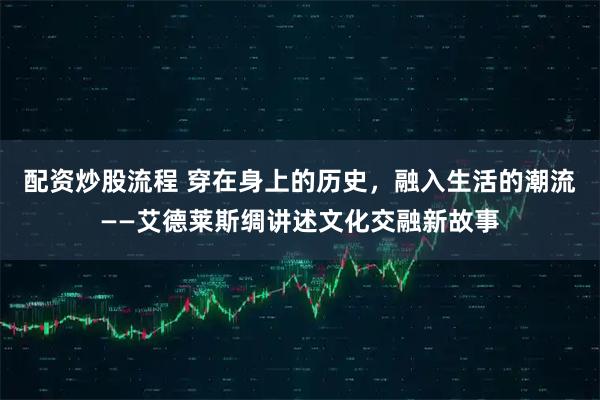 配资炒股流程 穿在身上的历史，融入生活的潮流——艾德莱斯绸讲述文化交融新故事